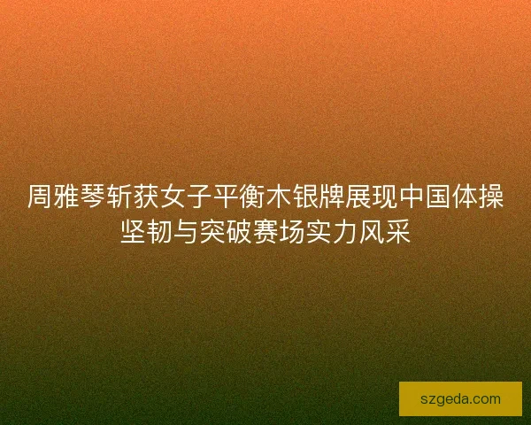周雅琴斩获女子平衡木银牌展现中国体操坚韧与突破赛场实力风采