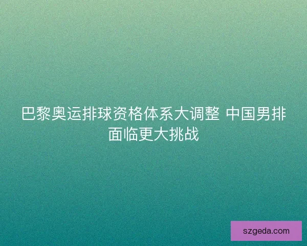 巴黎奥运排球资格体系大调整 中国男排面临更大挑战