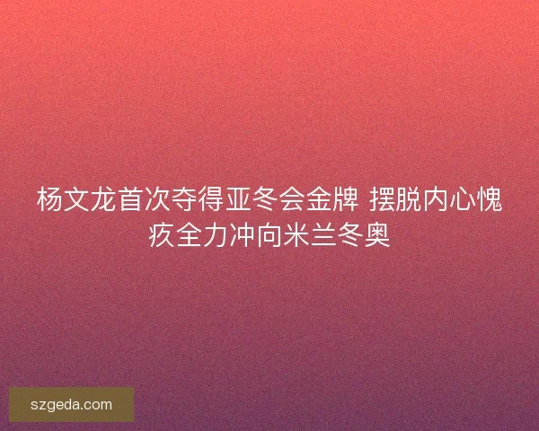 杨文龙首次夺得亚冬会金牌 摆脱内心愧疚全力冲向米兰冬奥